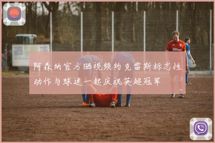 阿森纳官方晒视频约克雷斯标志性动作与球迷一起庆祝英超冠军