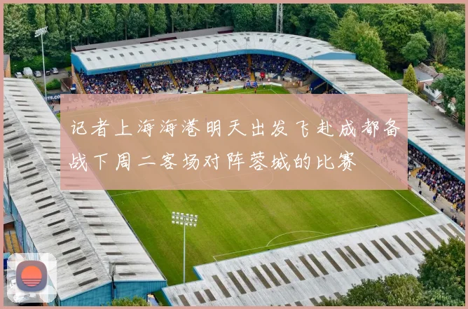 记者上海海港明天出发飞赴成都备战下周二客场对阵蓉城的比赛